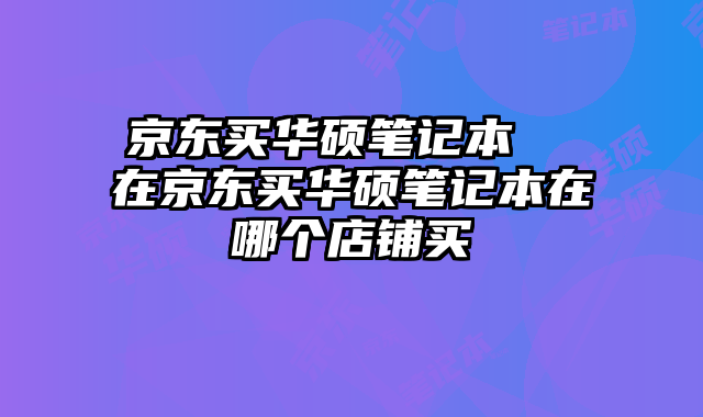 京东买华硕笔记本  在京东买华硕笔记本在哪个店铺买