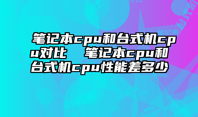 笔记本cpu和台式机cpu对比  笔记本cpu和台式机cpu性能差多少