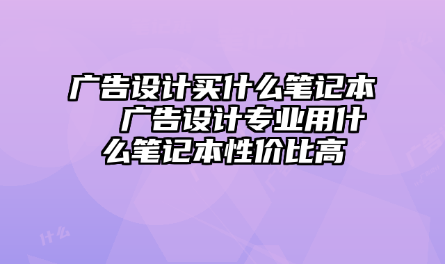 广告设计买什么笔记本  广告设计专业用什么笔记本性价比高