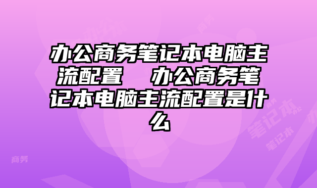 办公商务笔记本电脑主流配置  办公商务笔记本电脑主流配置是什么