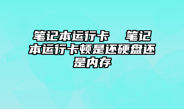 笔记本运行卡  笔记本运行卡顿是还硬盘还是内存