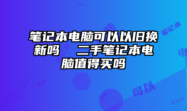 笔记本电脑可以以旧换新吗  二手笔记本电脑值得买吗