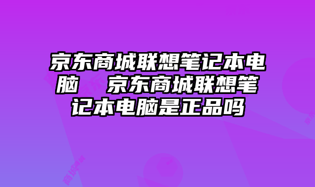 京东商城联想笔记本电脑  京东商城联想笔记本电脑是正品吗