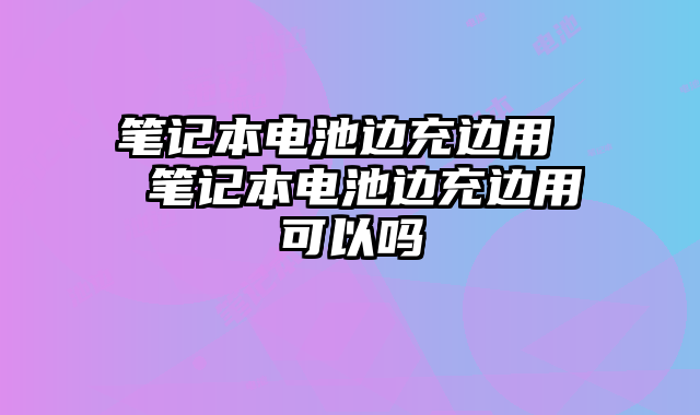 笔记本电池边充边用  笔记本电池边充边用可以吗