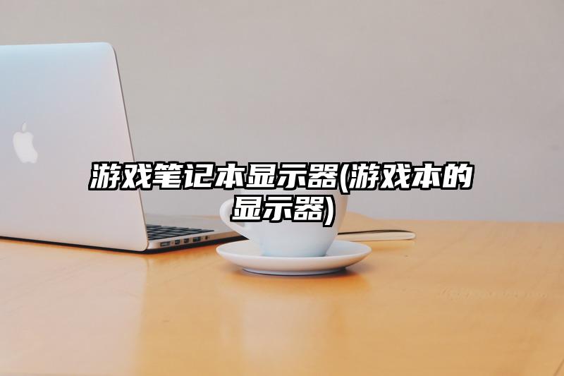 游戏笔记本显示器(游戏本的显示器)