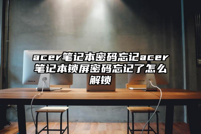 acer笔记本密码忘记acer笔记本锁屏密码忘记了怎么解锁