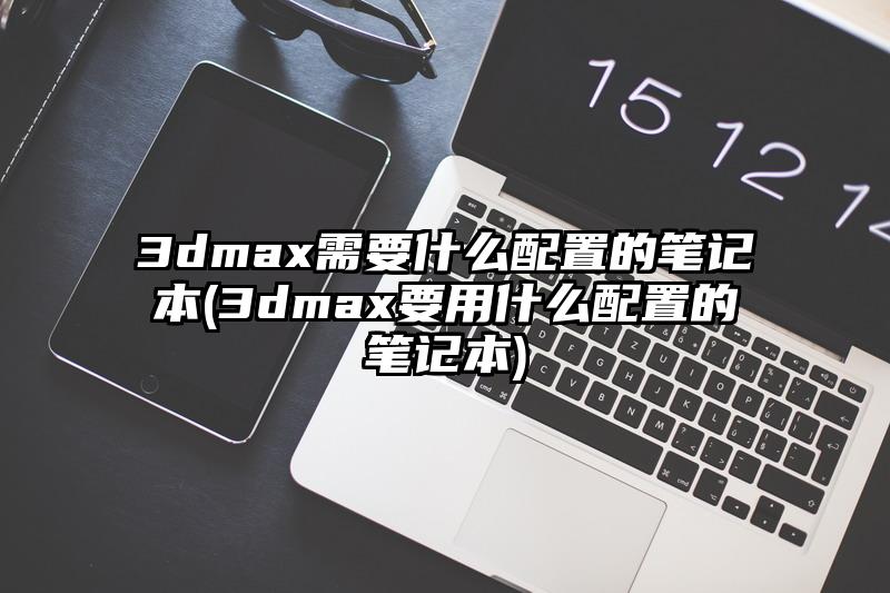 3dmax需要什么配置的笔记本(3dmax要用什么配置的笔记本)