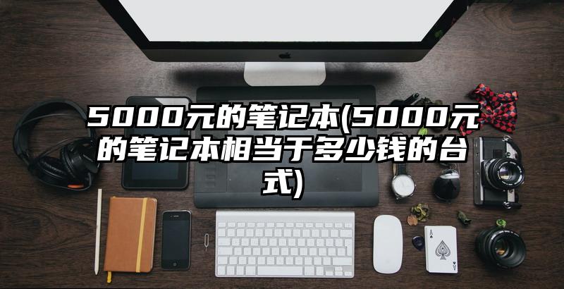 5000元的笔记本(5000元的笔记本相当于多少钱的台式)