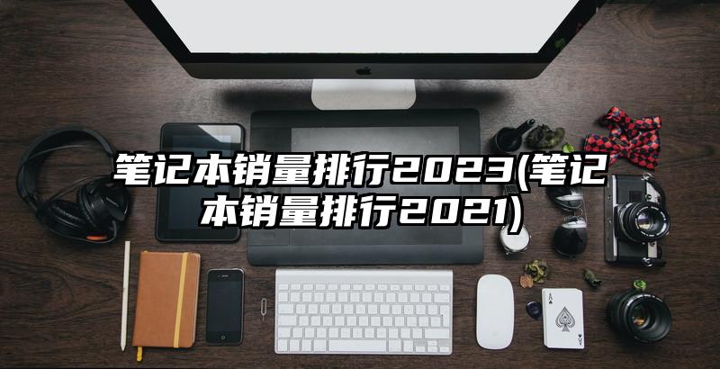 笔记本销量排行2023(笔记本销量排行2021)