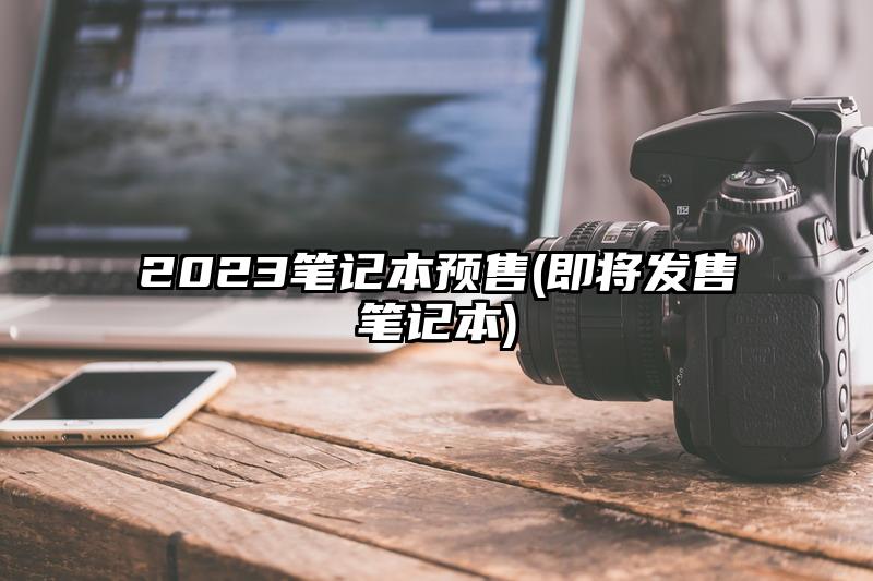 2023笔记本预售(即将发售笔记本)