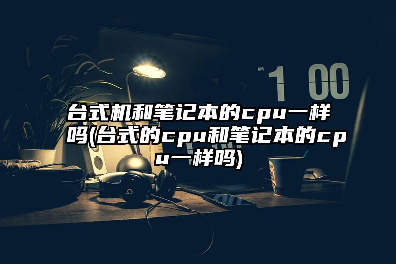 台式机和笔记本的cpu一样吗(台式的cpu和笔记本的cpu一样吗)