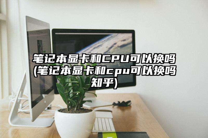 笔记本显卡和CPU可以换吗(笔记本显卡和cpu可以换吗知乎)