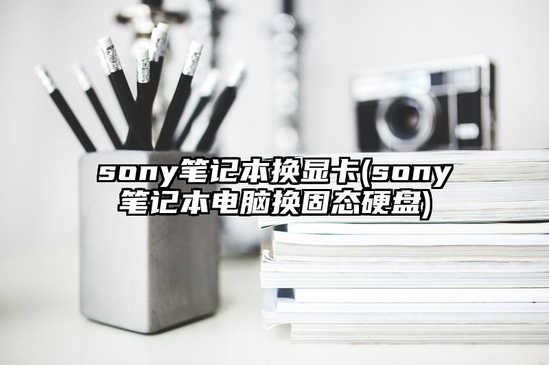 sony笔记本换显卡(sony笔记本电脑换固态硬盘)