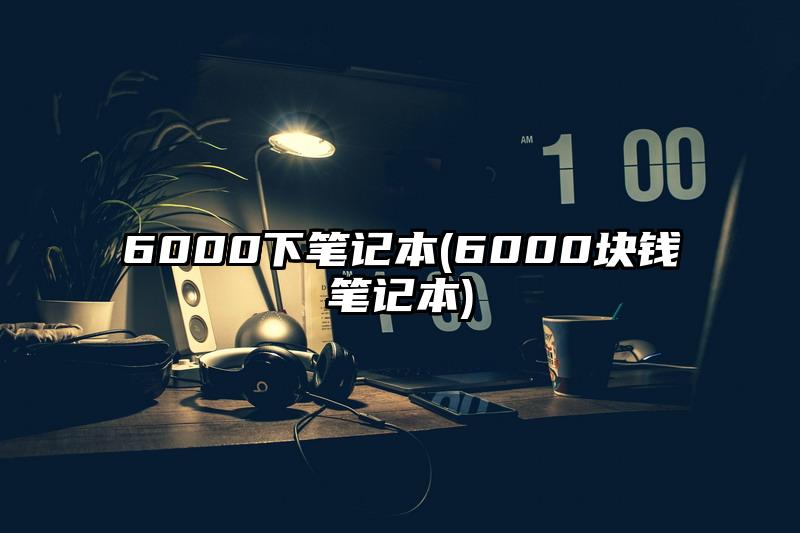 6000下笔记本(6000块钱笔记本)