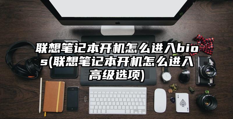 联想笔记本开机怎么进入bios(联想笔记本开机怎么进入高级选项)