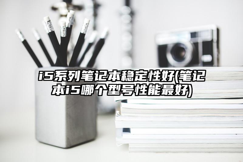 i5系列笔记本稳定性好(笔记本i5哪个型号性能最好)