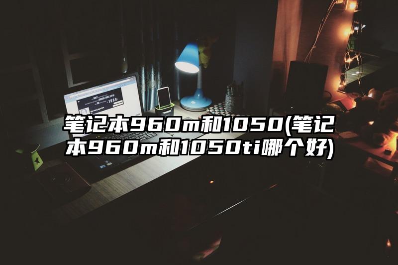 笔记本960m和1050(笔记本960m和1050ti哪个好)