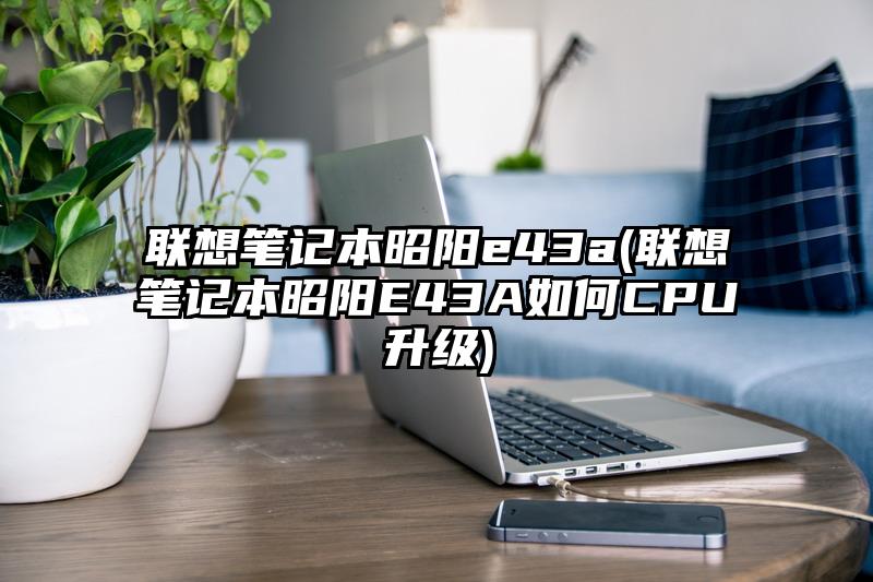 联想笔记本昭阳e43a(联想笔记本昭阳E43A如何CPU升级)