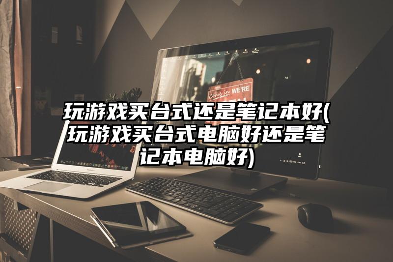 玩游戏买台式还是笔记本好(玩游戏买台式电脑好还是笔记本电脑好)