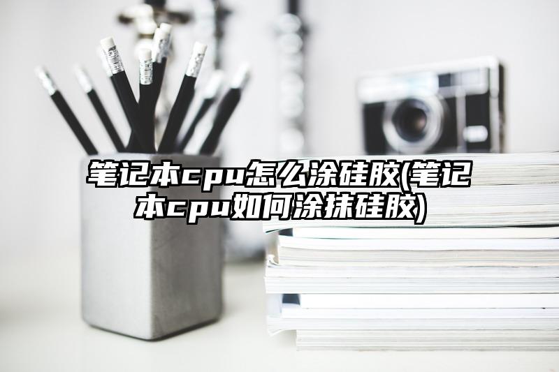 笔记本cpu怎么涂硅胶(笔记本cpu如何涂抹硅胶)