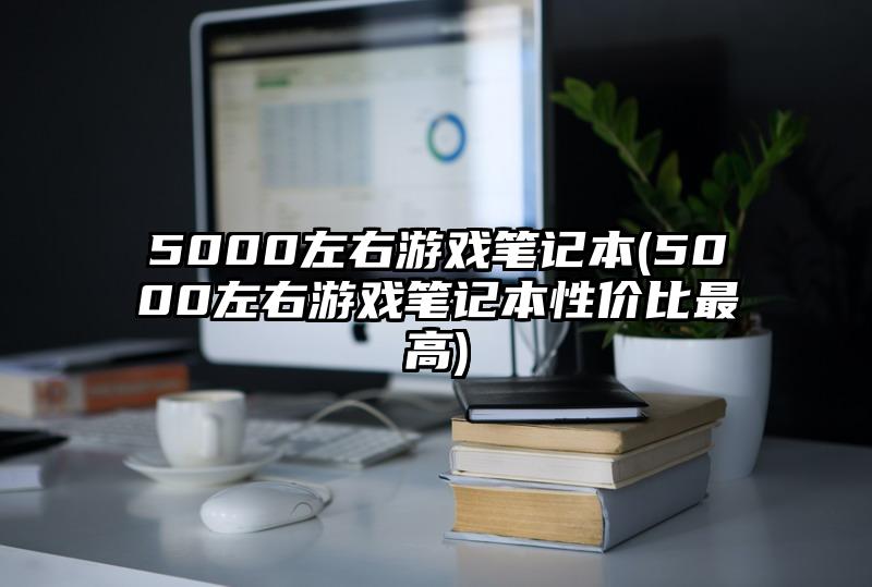 5000左右游戏笔记本(5000左右游戏笔记本性价比最高)