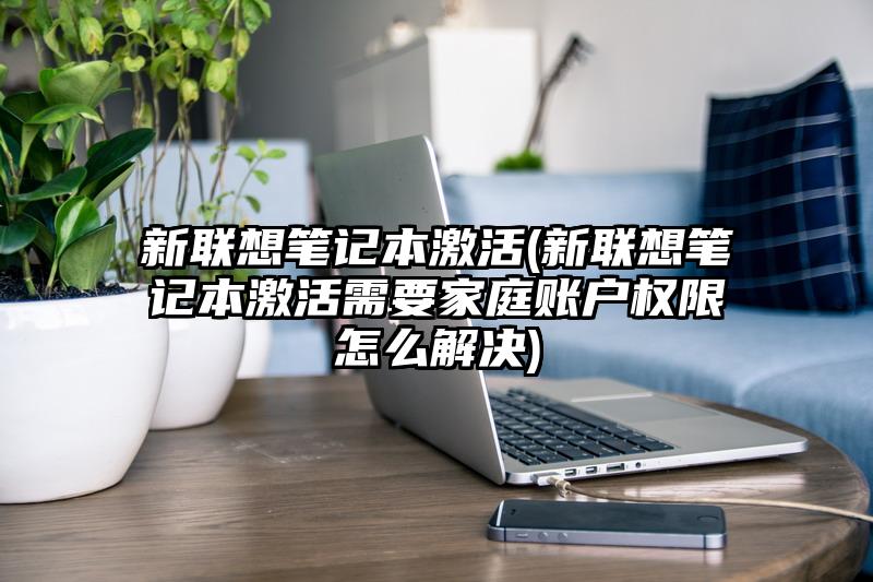 新联想笔记本激活(新联想笔记本激活需要家庭账户权限怎么解决)