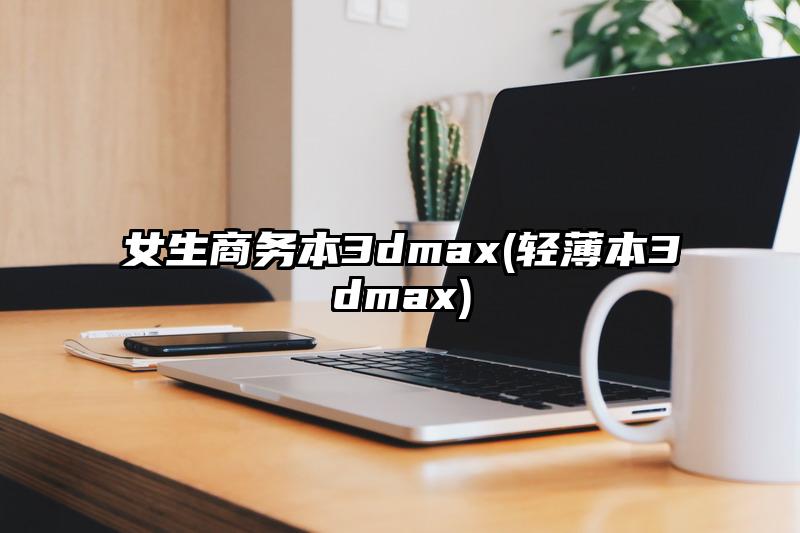 女生商务本3dmax(轻薄本3dmax)