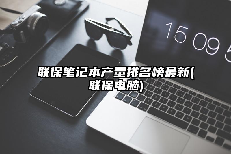 联保笔记本产量排名榜最新(联保电脑)