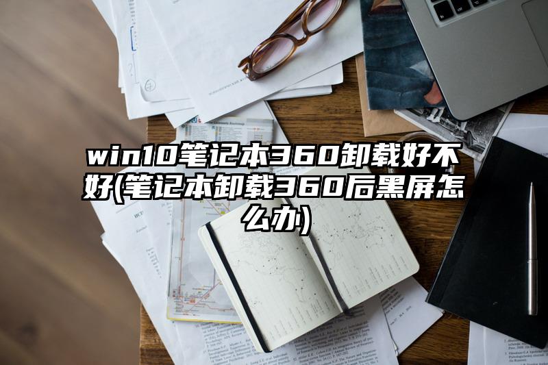 win10笔记本360卸载好不好(笔记本卸载360后黑屏怎么办)