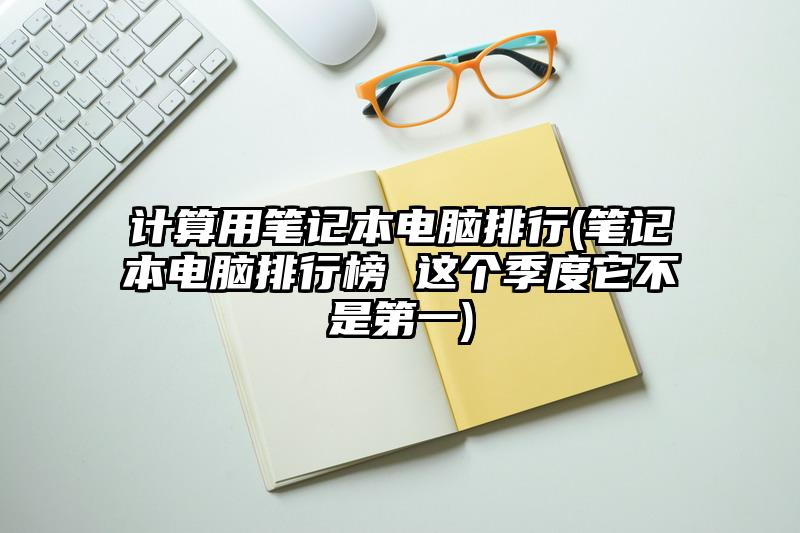 计算用笔记本电脑排行(笔记本电脑排行榜 这个季度它不是第一)