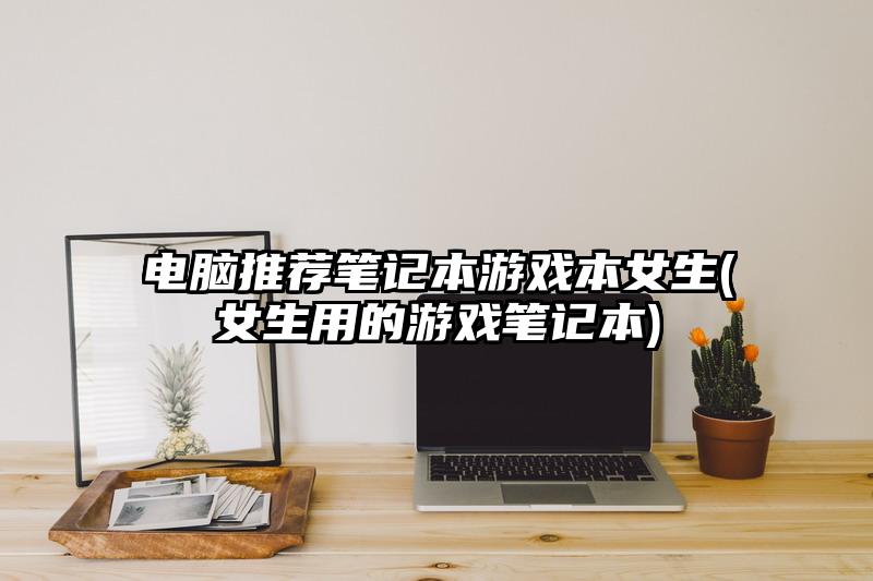 电脑推荐笔记本游戏本女生(女生用的游戏笔记本)