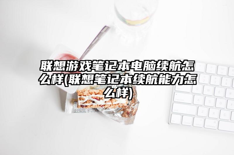 联想游戏笔记本电脑续航怎么样(联想笔记本续航能力怎么样)