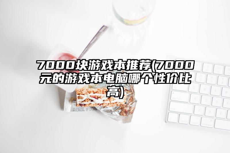 7000块游戏本推荐(7000元的游戏本电脑哪个性价比高)