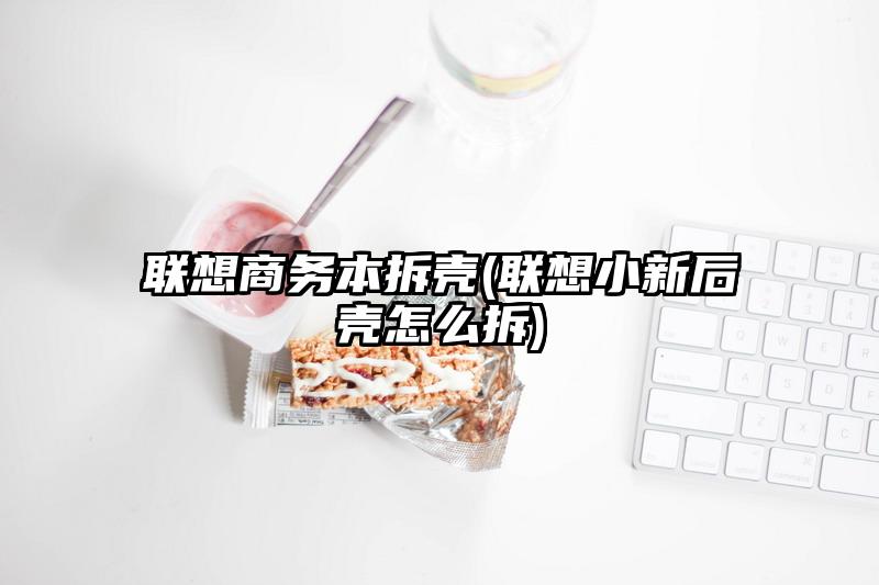 联想商务本拆壳(联想小新后壳怎么拆)