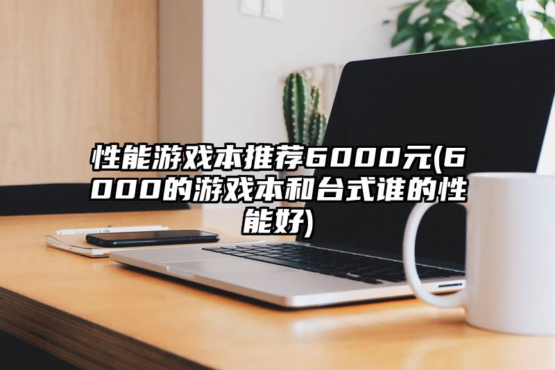 性能游戏本推荐6000元(6000的游戏本和台式谁的性能好)