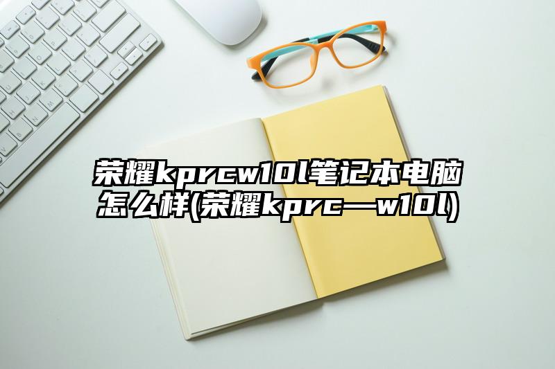 荣耀kprcw10l笔记本电脑怎么样(荣耀kprc—w10l)