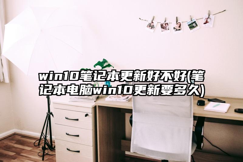 win10笔记本更新好不好(笔记本电脑win10更新要多久)