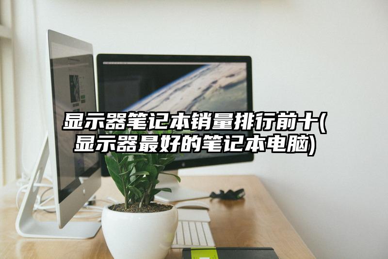 显示器笔记本销量排行前十(显示器最好的笔记本电脑)