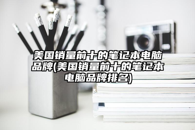 美国销量前十的笔记本电脑品牌(美国销量前十的笔记本电脑品牌排名)