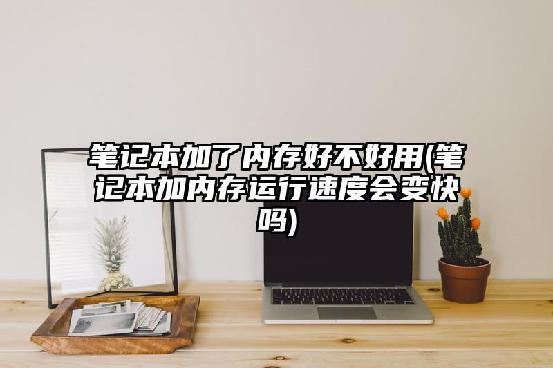 笔记本加了内存好不好用(笔记本加内存运行速度会变快吗)