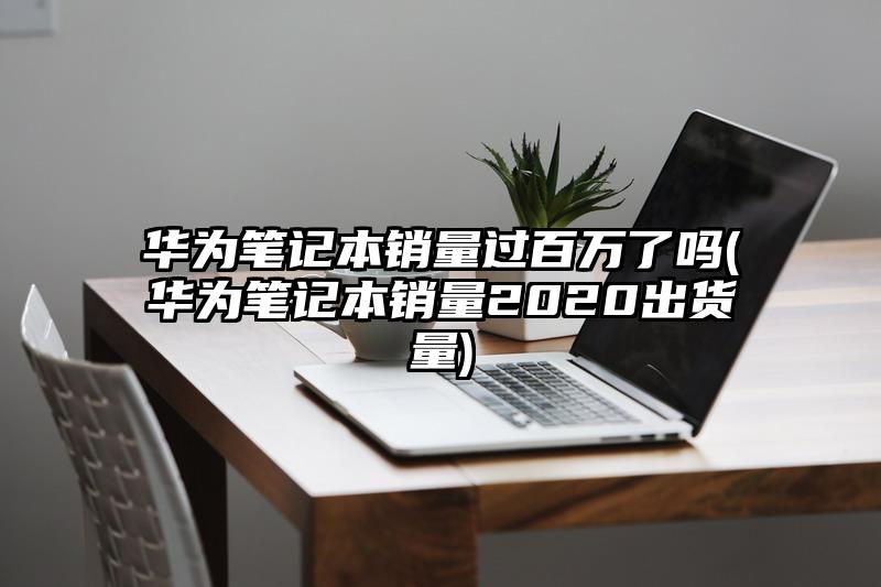 华为笔记本销量过百万了吗(华为笔记本销量2020出货量)