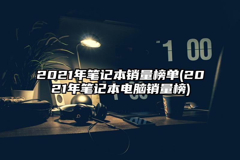 2021年笔记本销量榜单(2021年笔记本电脑销量榜)