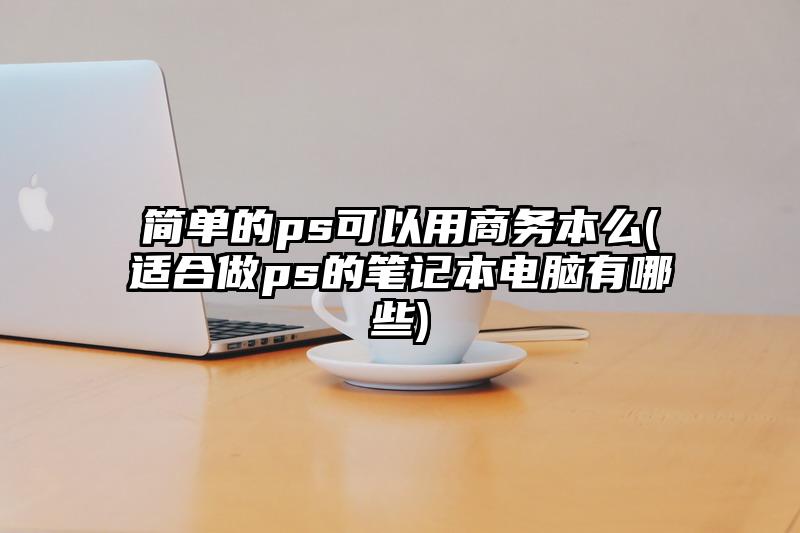 简单的ps可以用商务本么(适合做ps的笔记本电脑有哪些)