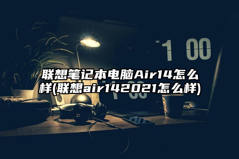 联想笔记本电脑Air14怎么样(联想air142021怎么样)