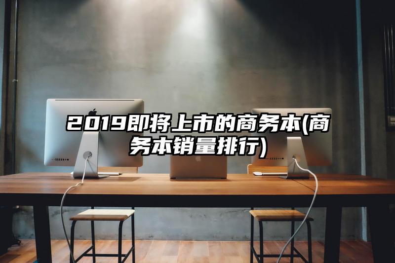 2019即将上市的商务本(商务本销量排行)