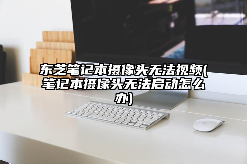 东芝笔记本摄像头无法视频(笔记本摄像头无法启动怎么办)