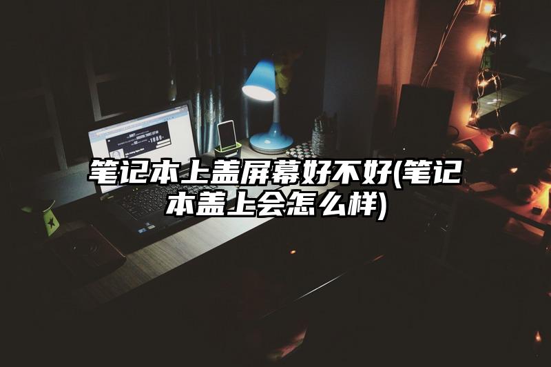 笔记本上盖屏幕好不好(笔记本盖上会怎么样)