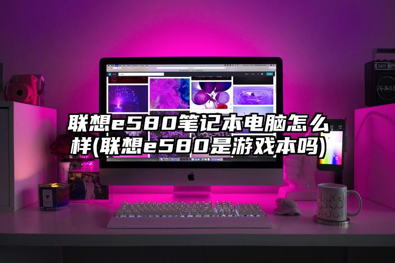 联想e580笔记本电脑怎么样(联想e580是游戏本吗)