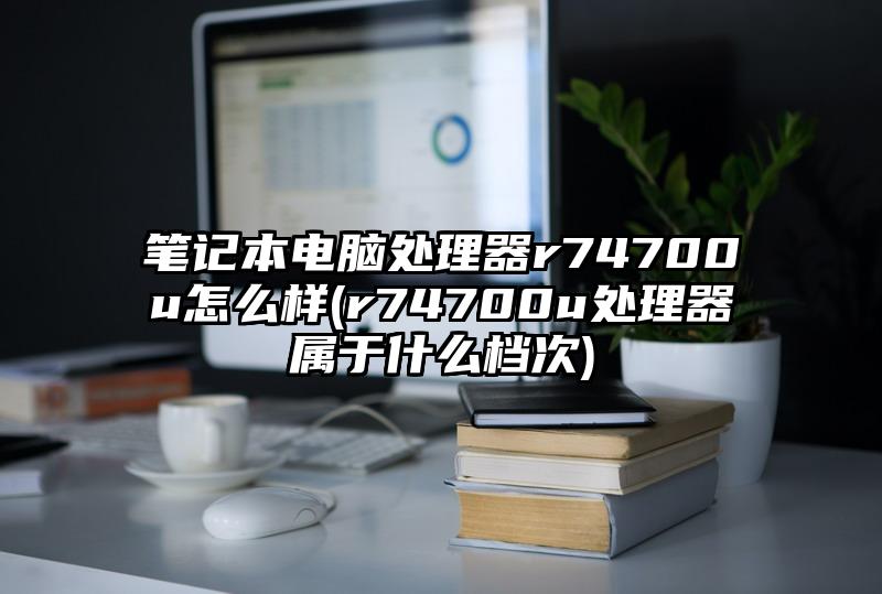 笔记本电脑处理器r74700u怎么样(r74700u处理器属于什么档次)