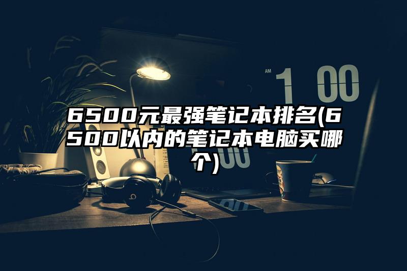 6500元最强笔记本排名(6500以内的笔记本电脑买哪个)